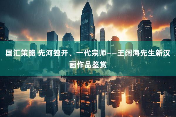 国汇策略 先河独开、一代宗师——王阔海先生新汉画作品鉴赏