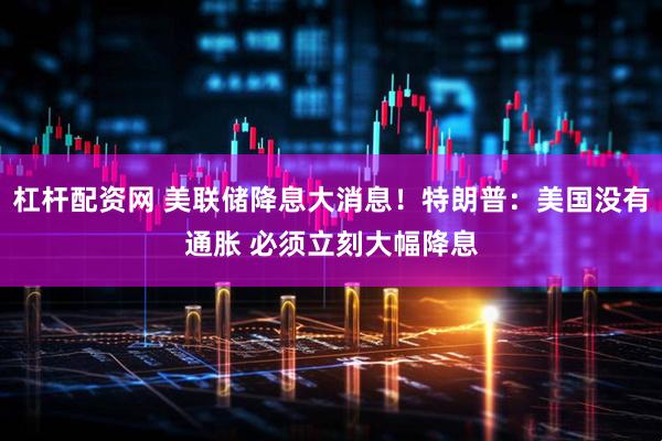 杠杆配资网 美联储降息大消息！特朗普：美国没有通胀 必须立刻大幅降息