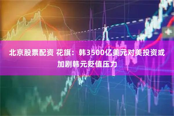 北京股票配资 花旗：韩3500亿美元对美投资或加剧韩元贬值压力