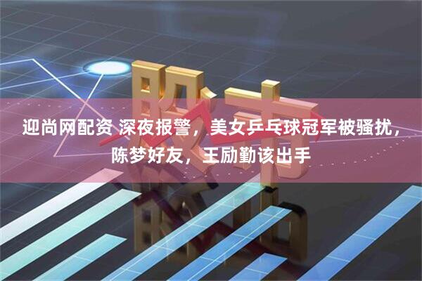 迎尚网配资 深夜报警，美女乒乓球冠军被骚扰，陈梦好友，王励勤该出手