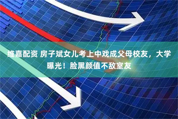维嘉配资 房子斌女儿考上中戏成父母校友，大学曝光！脸黑颜值不敌室友