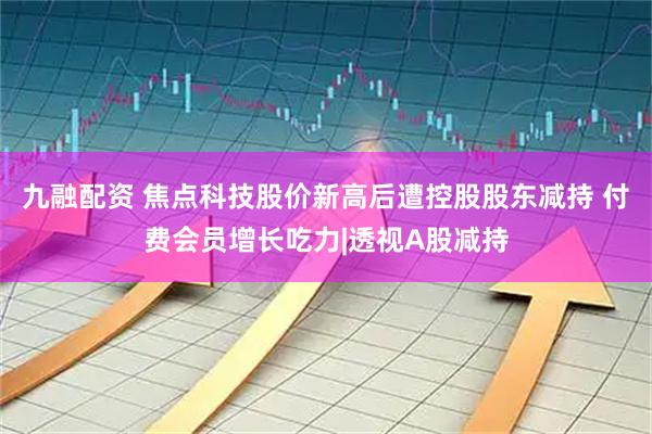 九融配资 焦点科技股价新高后遭控股股东减持 付费会员增长吃力|透视A股减持