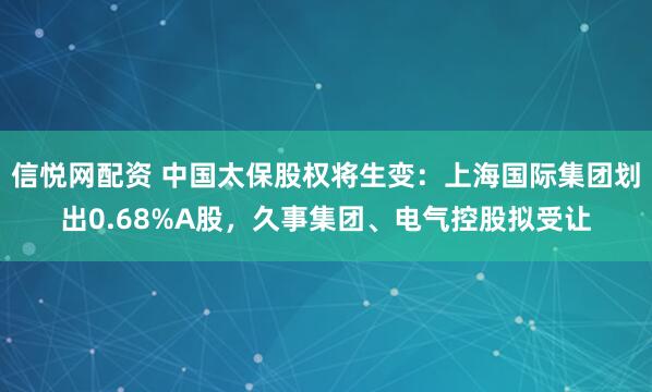 信悦网配资 中国太保股权将生变：上海国际集团划出0.68%A股，久事集团、电气控股拟受让