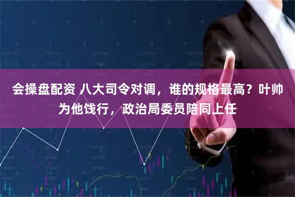会操盘配资 八大司令对调，谁的规格最高？叶帅为他饯行，政治局委员陪同上任