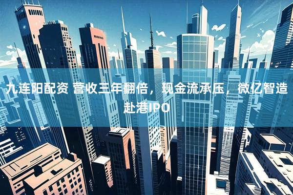 九连阳配资 营收三年翻倍，现金流承压，微亿智造赴港IPO