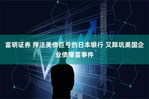 富明证券 押注美债巨亏的日本银行 又踩坑美国企业债爆雷事件