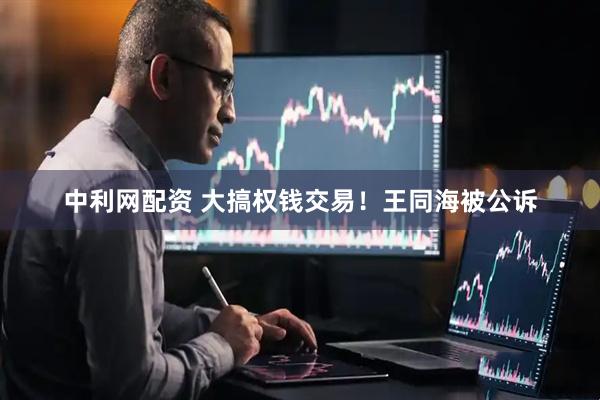 中利网配资 大搞权钱交易！王同海被公诉