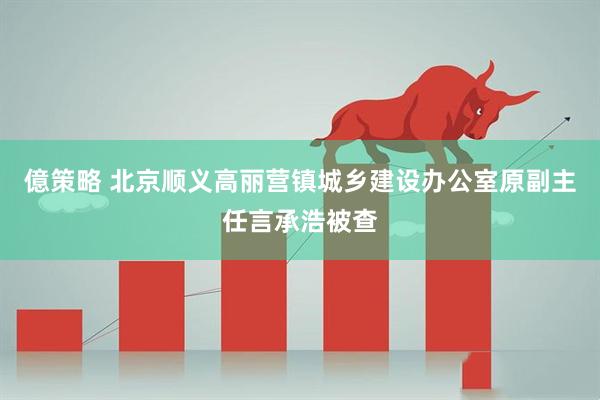 億策略 北京顺义高丽营镇城乡建设办公室原副主任言承浩被查