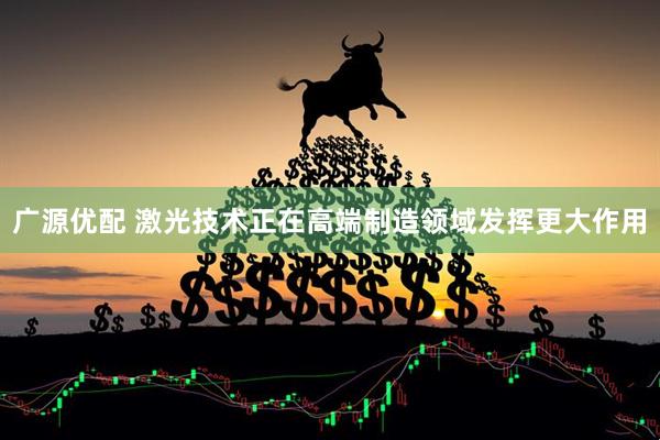 广源优配 激光技术正在高端制造领域发挥更大作用