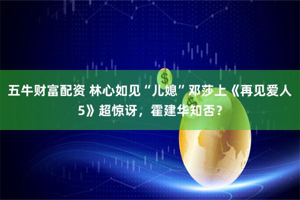 五牛财富配资 林心如见“儿媳”邓莎上《再见爱人5》超惊讶，霍建华知否？