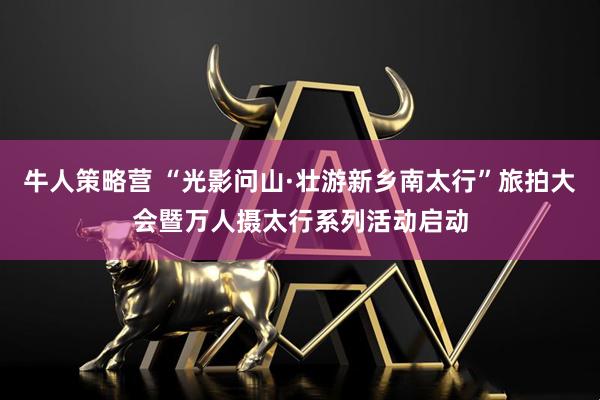 牛人策略营 “光影问山·壮游新乡南太行”旅拍大会暨万人摄太行系列活动启动