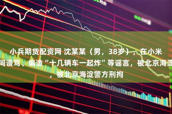 小兵期货配资网 沈某某（男，38岁），在小米汽车直播间谩骂、编造“十几辆车一起炸”等谣言，被北京海淀警方刑拘