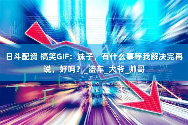 日斗配资 搞笑GIF：妹子，有什么事等我解决完再说，好吗？_盗车_大爷_帅哥