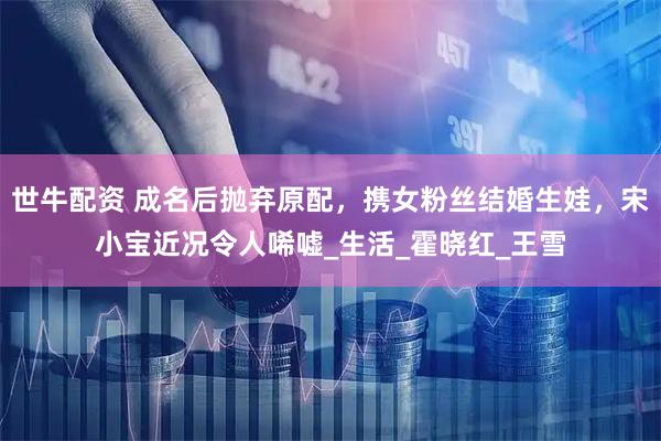 世牛配资 成名后抛弃原配，携女粉丝结婚生娃，宋小宝近况令人唏嘘_生活_霍晓红_王雪