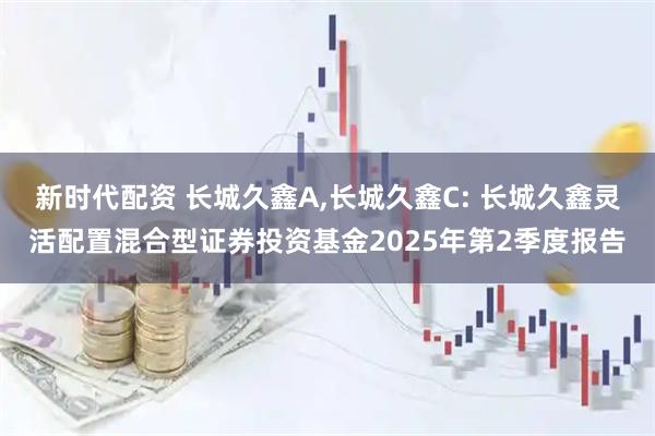 新时代配资 长城久鑫A,长城久鑫C: 长城久鑫灵活配置混合型证券投资基金2025年第2季度报告