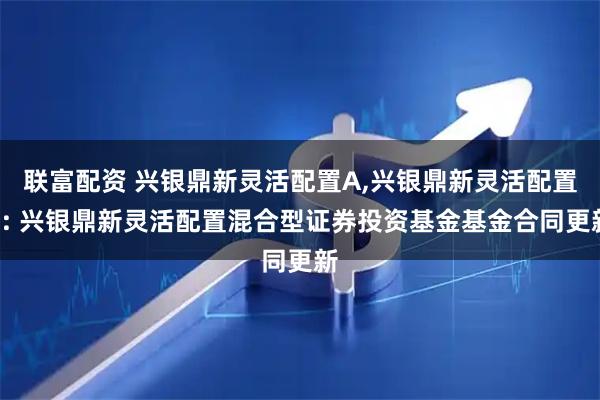 联富配资 兴银鼎新灵活配置A,兴银鼎新灵活配置C: 兴银鼎新灵活配置混合型证券投资基金基金合同更新