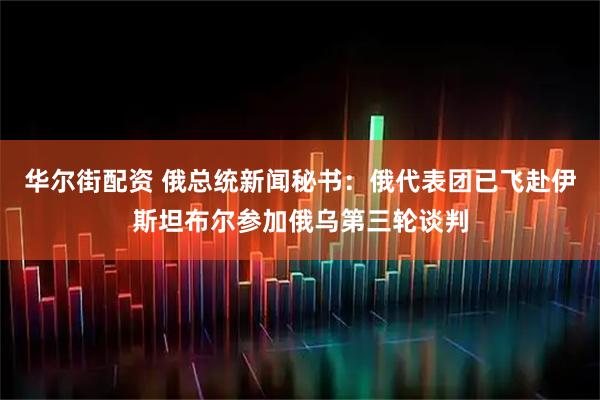 华尔街配资 俄总统新闻秘书：俄代表团已飞赴伊斯坦布尔参加俄乌第三轮谈判