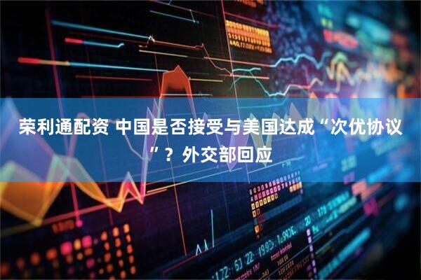 荣利通配资 中国是否接受与美国达成“次优协议”？外交部回应
