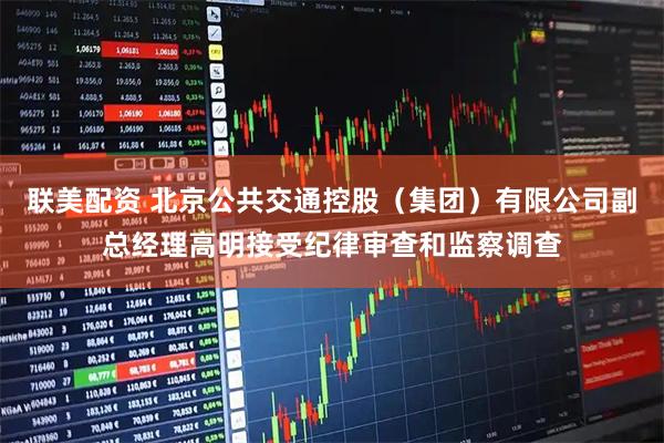 联美配资 北京公共交通控股（集团）有限公司副总经理高明接受纪律审查和监察调查