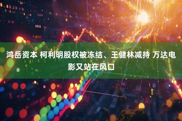 鸿岳资本 柯利明股权被冻结、王健林减持 万达电影又站在风口