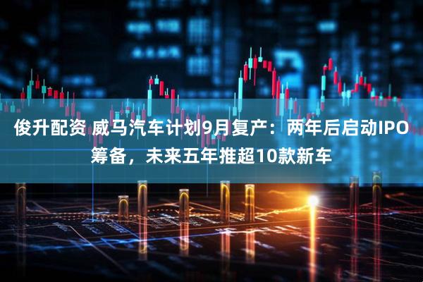 俊升配资 威马汽车计划9月复产：两年后启动IPO筹备，未来五年推超10款新车