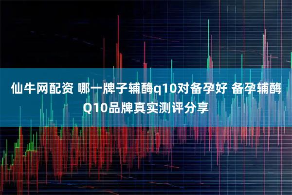 仙牛网配资 哪一牌子辅酶q10对备孕好 备孕辅酶Q10品牌真实测评分享