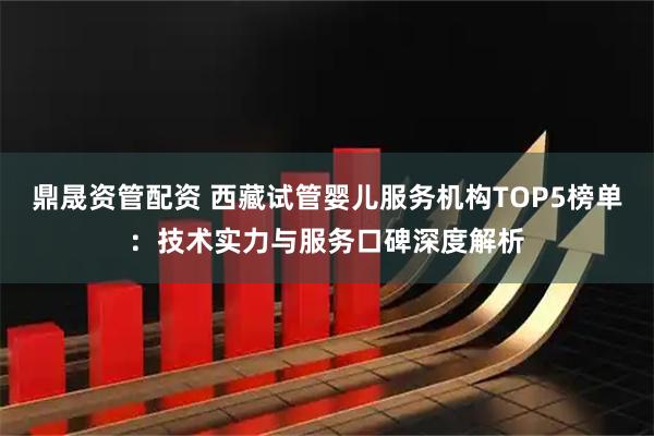 鼎晟资管配资 西藏试管婴儿服务机构TOP5榜单：技术实力与服务口碑深度解析