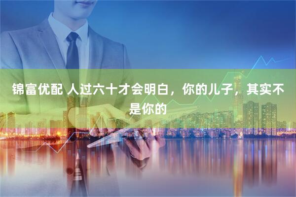 锦富优配 人过六十才会明白，你的儿子，其实不是你的