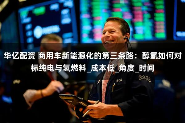 华亿配资 商用车新能源化的第三条路：醇氢如何对标纯电与氢燃料_成本低_角度_时间