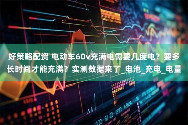 好策略配资 电动车60v充满电需要几度电？要多长时间才能充满？实测数据来了_电池_充电_电量