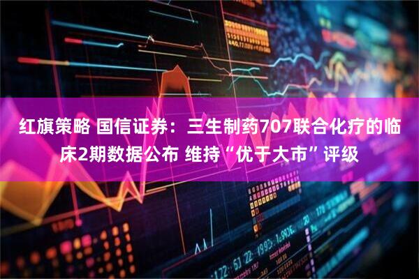 红旗策略 国信证券：三生制药707联合化疗的临床2期数据公布 维持“优于大市”评级