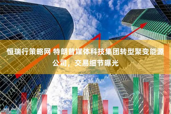恒瑞行策略网 特朗普媒体科技集团转型聚变能源公司，交易细节曝光