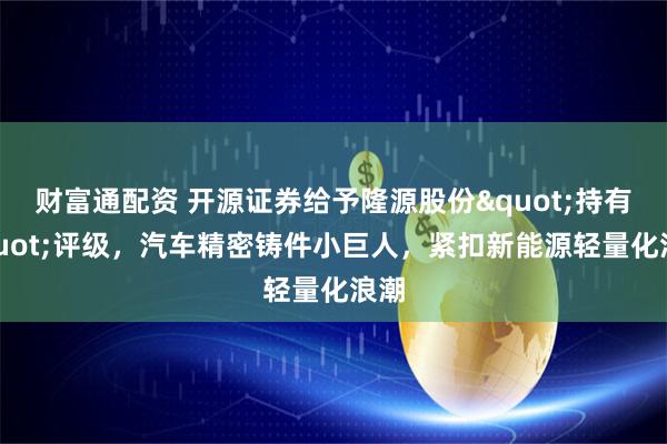 财富通配资 开源证券给予隆源股份"持有"评级，汽车精密铸件小巨人，紧扣新能源轻量化浪潮